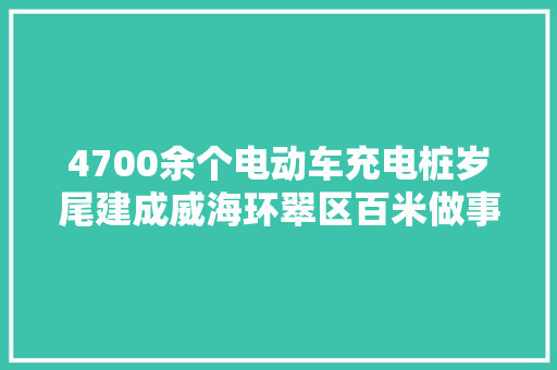 4700余个电动车充电桩岁尾建成威海环翠区百米做事圈让充电更安然便捷
