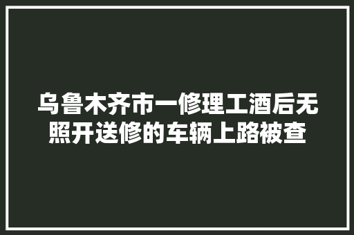 乌鲁木齐市一修理工酒后无照开送修的车辆上路被查