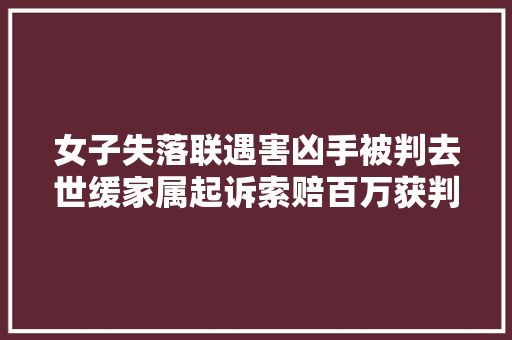 女子失落联遇害凶手被判去世缓家属起诉索赔百万获判赔39万余元律师解读