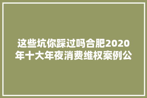 这些坑你踩过吗合肥2020年十大年夜消费维权案例公布