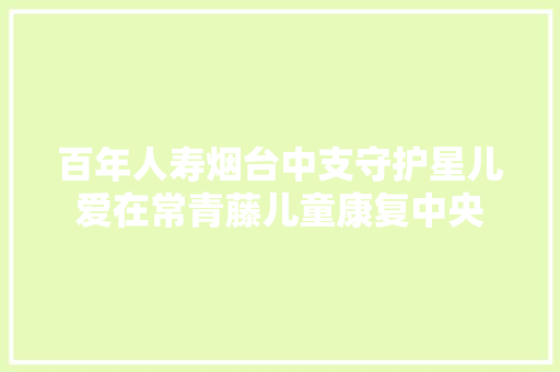 百年人寿烟台中支守护星儿爱在常青藤儿童康复中央