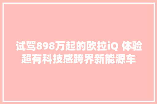 试驾898万起的欧拉iQ 体验超有科技感跨界新能源车
