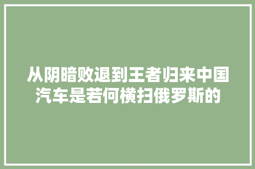 从阴暗败退到王者归来中国汽车是若何横扫俄罗斯的 汽车知识