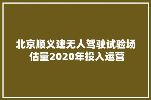 北京顺义建无人驾驶试验场 估量2020年投入运营