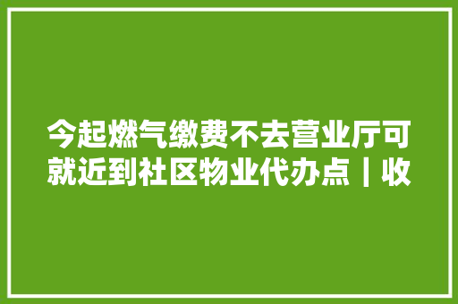 今起燃气缴费不去营业厅可就近到社区物业代办点｜收好这些电话 ↘