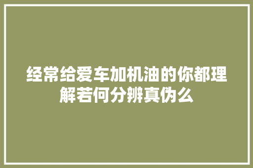经常给爱车加机油的你都理解若何分辨真伪么