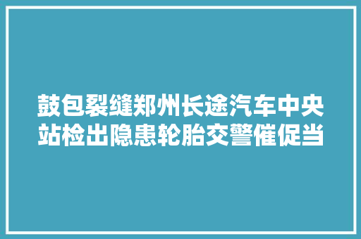 鼓包裂缝郑州长途汽车中央站检出隐患轮胎交警催促当场换新