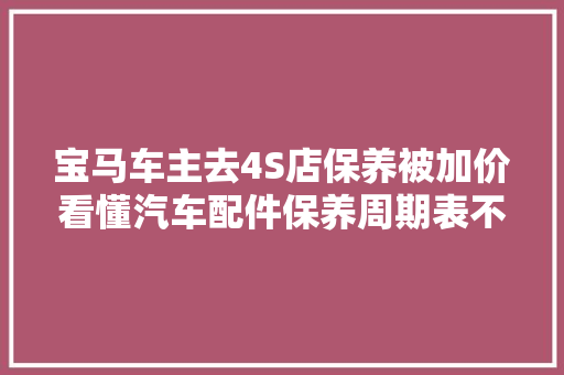 宝马车主去4S店保养被加价看懂汽车配件保养周期表不被忽悠