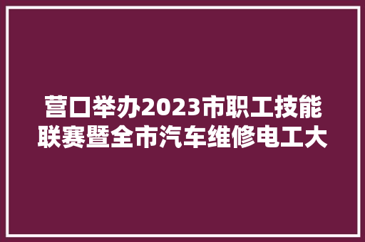营口举办2023市职工技能联赛暨全市汽车维修电工大年夜赛