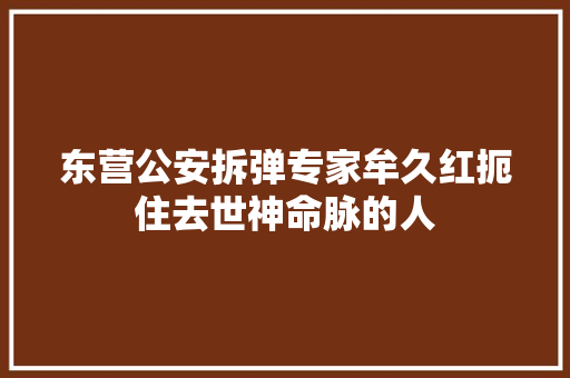 东营公安拆弹专家牟久红扼住去世神命脉的人