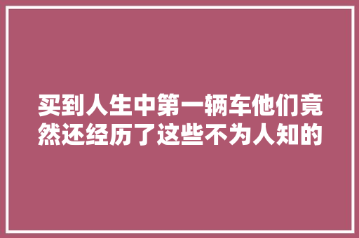 买到人生中第一辆车他们竟然还经历了这些不为人知的故事