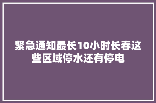 紧急通知最长10小时长春这些区域停水还有停电