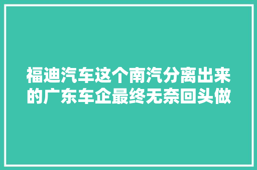 福迪汽车这个南汽分离出来的广东车企最终无奈回头做了个配套厂