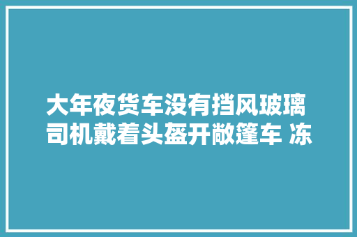 大年夜货车没有挡风玻璃 司机戴着头盔开敞篷车 冻僵