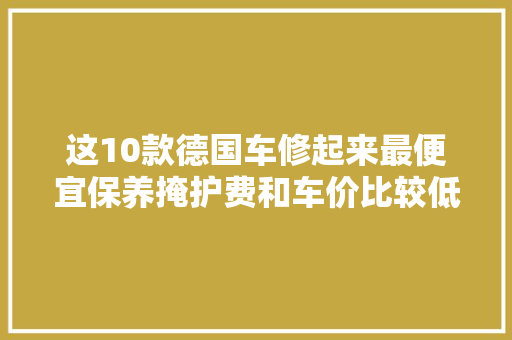这10款德国车修起来最便宜保养掩护费和车价比较低