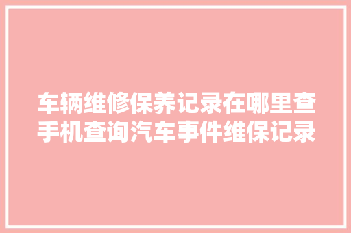 车辆维修保养记录在哪里查手机查询汽车事件维保记录的两个方法 汽车知识