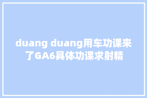 duang duang用车功课来了GA6具体功课求射精