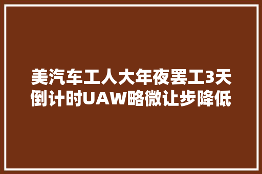 美汽车工人大年夜罢工3天倒计时UAW略微让步降低涨薪要求