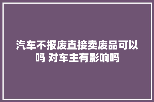 汽车不报废直接卖废品可以吗 对车主有影响吗