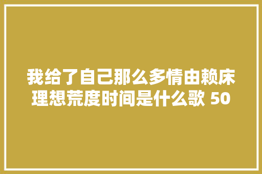 我给了自己那么多情由赖床理想荒度时间是什么歌 50天歌词 休闲娱乐