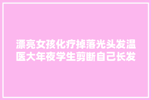 漂亮女孩化疗掉落光头发温医大年夜学生剪断自己长发为她做了顶假发