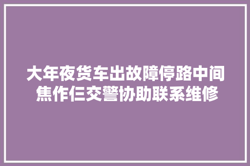 大年夜货车出故障停路中间 焦作仨交警协助联系维修人员 汽车知识
