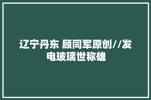 辽宁丹东 顾同军原创//发电玻璃世称雄