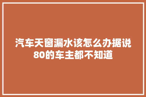 汽车天窗漏水该怎么办据说80的车主都不知道