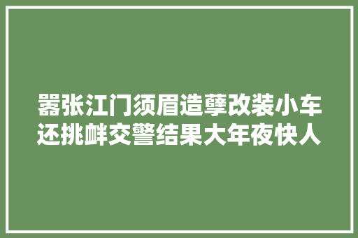 嚣张江门须眉造孽改装小车还挑衅交警结果大年夜快人心