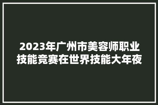 2023年广州市美容师职业技能竞赛在世界技能大年夜赛中国集训基地落幕