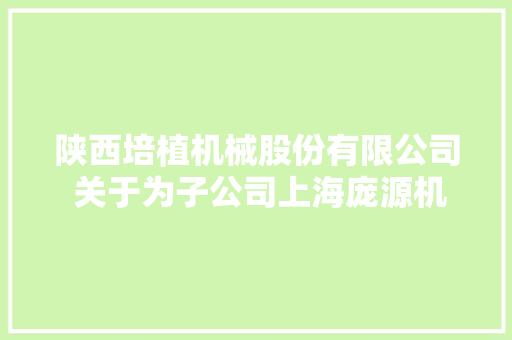 陕西培植机械股份有限公司 关于为子公司上海庞源机械租赁有限公司在交通银行股份有限公司上海徐泾支行 解决15000万元授信供应担保的通知书记