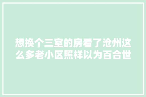 想换个三室的房看了沧州这么多老小区照样以为百合世嘉最好