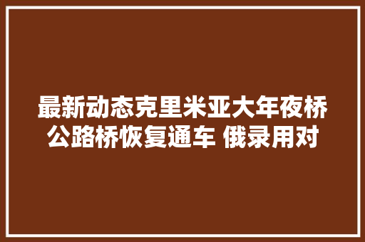 最新动态克里米亚大年夜桥公路桥恢复通车 俄录用对乌开展特别军事行动区域联合部队总批示