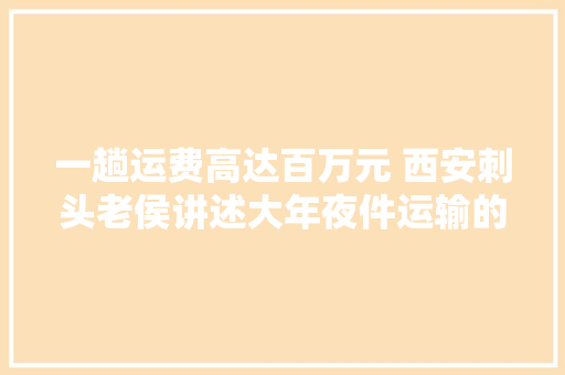 一趟运费高达百万元 西安刺头老侯讲述大年夜件运输的那些事儿