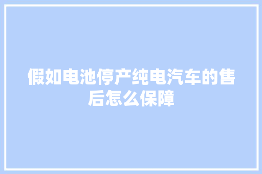 假如电池停产纯电汽车的售后怎么保障