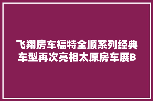 飞翔房车福特全顺系列经典车型再次亮相太原房车展B型T型随意选