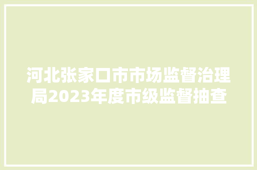 河北张家口市市场监督治理局2023年度市级监督抽查结果传递520号