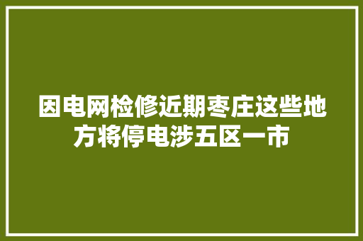 因电网检修近期枣庄这些地方将停电涉五区一市