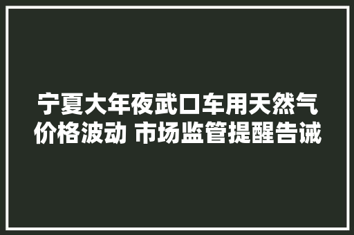 宁夏大年夜武口车用天然气价格波动 市场监管提醒告诫