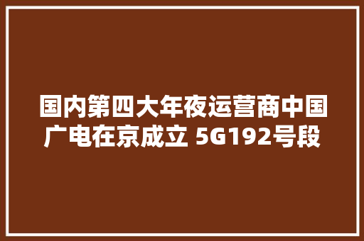 国内第四大年夜运营商中国广电在京成立 5G192号段将至