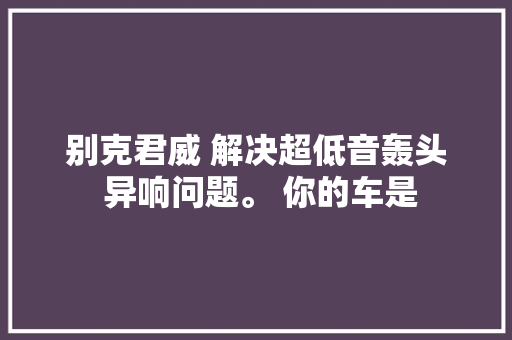别克君威 解决超低音轰头 异响问题。 你的车是