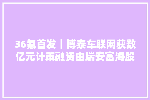 36氪首发｜博泰车联网获数亿元计策融资由瑞安富海股权投资基金投资