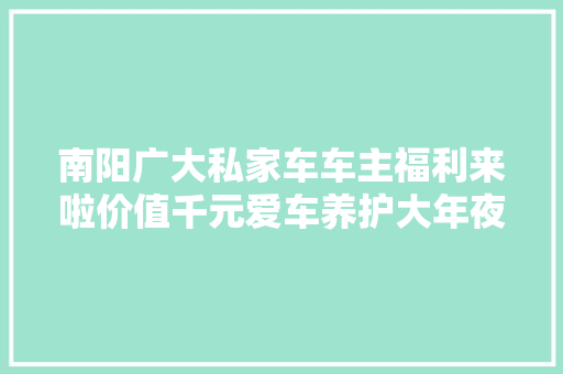 南阳广大私家车车主福利来啦价值千元爱车养护大年夜礼包免费送啦 汽车知识