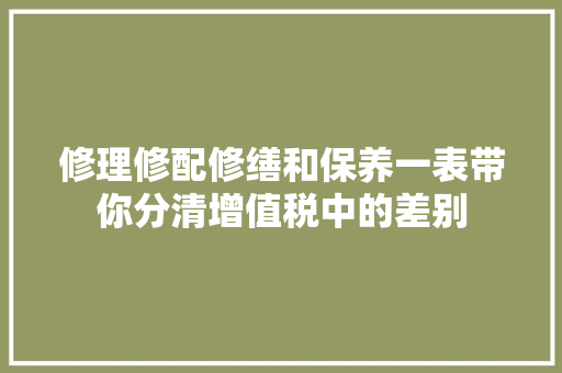 修理修配修缮和保养一表带你分清增值税中的差别