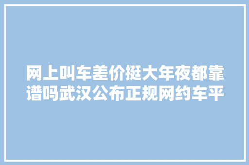 网上叫车差价挺大年夜都靠谱吗武汉公布正规网约车平台名单→