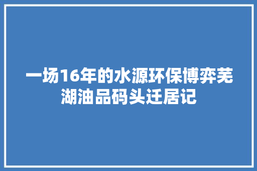 一场16年的水源环保博弈芜湖油品码头迁居记