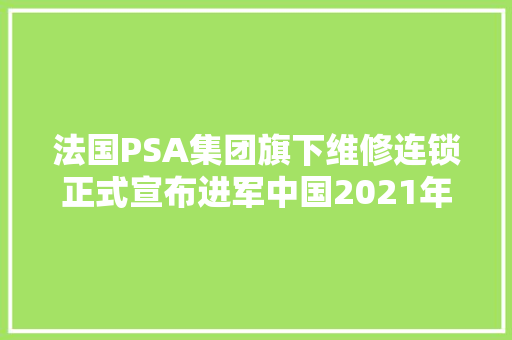 法国PSA集团旗下维修连锁正式宣布进军中国2021年目标2300家网点