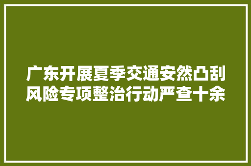 广东开展夏季交通安然凸刮风险专项整治行动严查十余类违法行为