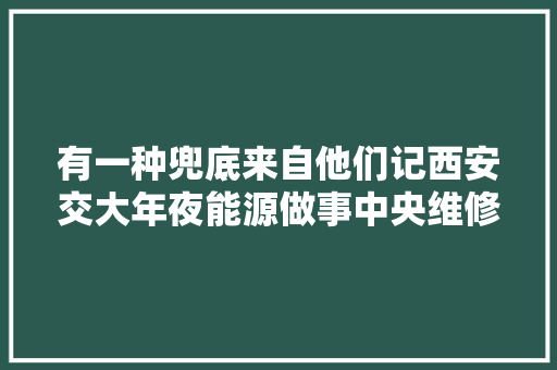 有一种兜底来自他们记西安交大年夜能源做事中央维修部工作人员