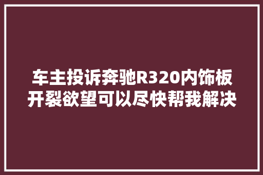 车主投诉奔驰R320内饰板开裂欲望可以尽快帮我解决问题